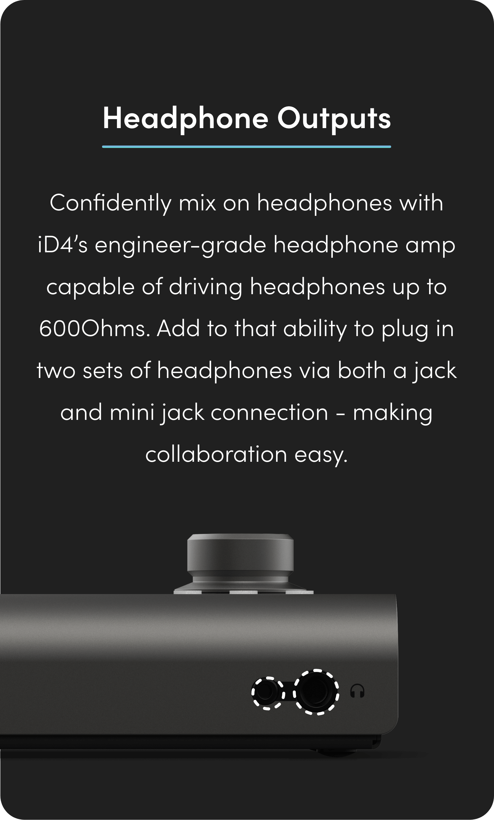 Confidently mix on headphones with iD4’s engineer-grade headphone amp capable of driving headphones up to 600Ohms. Add to that ability to plug in two sets of headphones via both a jack and mini jack connection - making collaboration easy. 